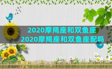 2020摩羯座和双鱼座 2020摩羯座和双鱼座配吗